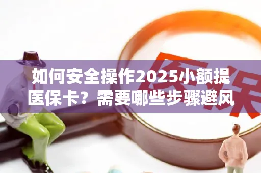 如何安全操作2025小额提医保卡？需要哪些步骤避风险？